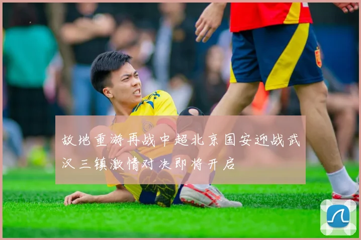 故地重游再战中超北京国安迎战武汉三镇激情对决即将开启