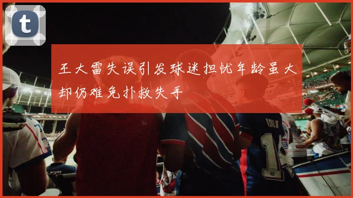 王大雷失误引发球迷担忧年龄虽大却仍难免扑救失手