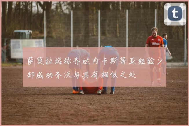 萨莫拉诺称齐达内卡斯蒂亚经验少却成功齐沃与其有相似之处