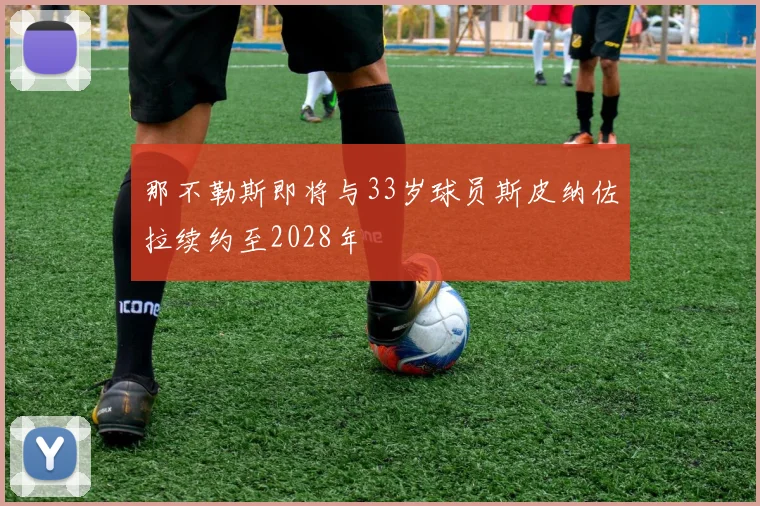 那不勒斯即将与33岁球员斯皮纳佐拉续约至2028年