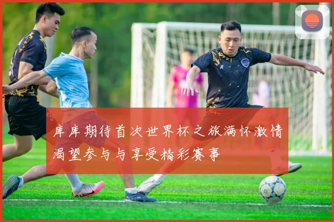 库库期待首次世界杯之旅满怀激情渴望参与与享受精彩赛事