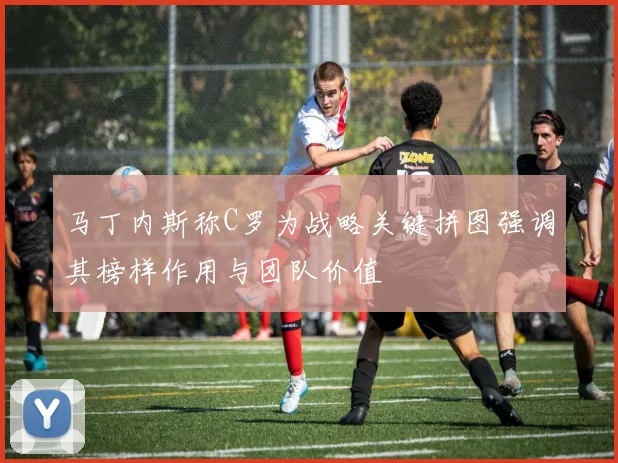 马丁内斯称C罗为战略关键拼图强调其榜样作用与团队价值