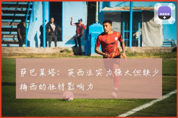 萨巴莱塔：英西法实力强大但缺少梅西的独特影响力