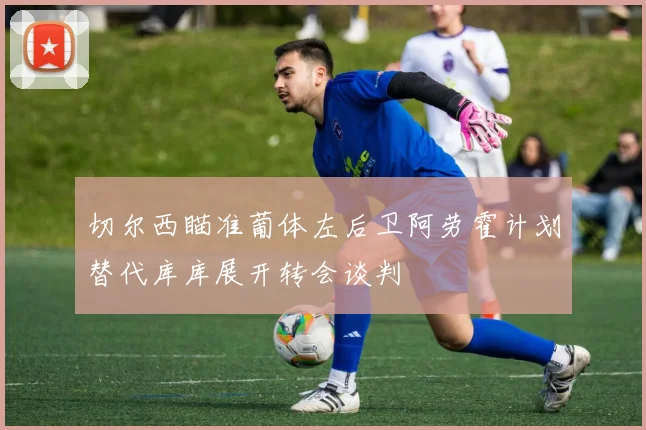 切尔西瞄准葡体左后卫阿劳霍计划替代库库展开转会谈判