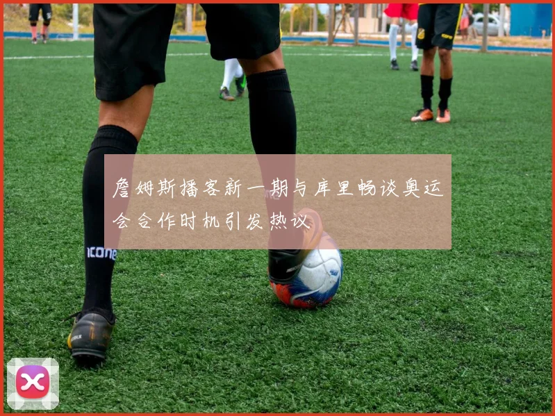 詹姆斯播客新一期与库里畅谈奥运会合作时机引发热议
