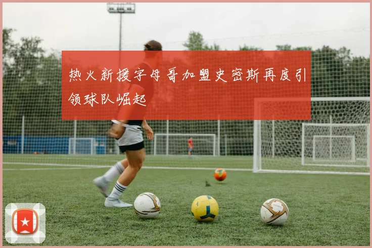热火新援字母哥加盟史密斯再度引领球队崛起
