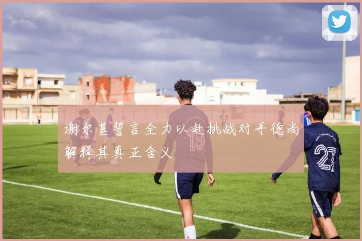 谢尔基誓言全力以赴挑战对手德尚解释其真正含义