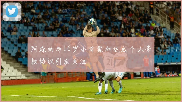 阿森纳与16岁小将蒙加达成个人条款协议引发关注
