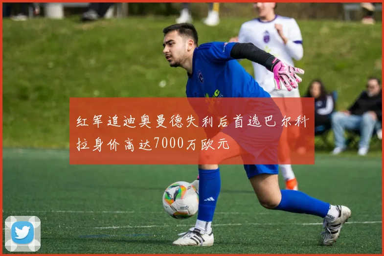 红军追迪奥曼德失利后首选巴尔科拉身价高达7000万欧元