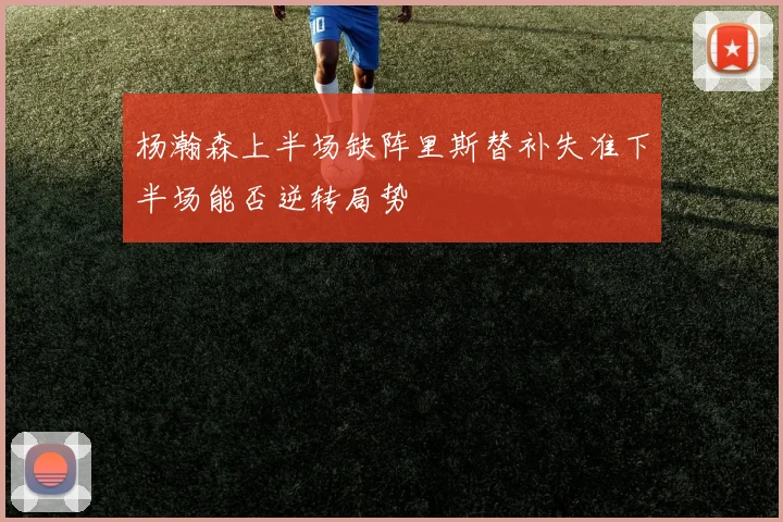 杨瀚森上半场缺阵里斯替补失准下半场能否逆转局势