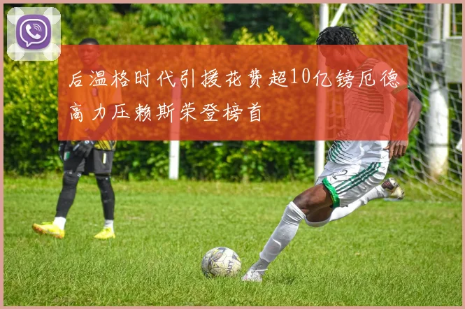 后温格时代引援花费超10亿镑厄德高力压赖斯荣登榜首