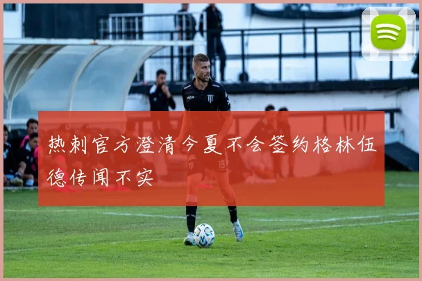 热刺官方澄清今夏不会签约格林伍德传闻不实