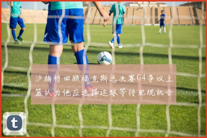 沙梅特回顾福克斯总决赛G4争议上篮认为他应选择运球等待犯规机会