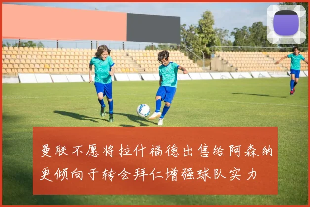 曼联不愿将拉什福德出售给阿森纳更倾向于转会拜仁增强球队实力