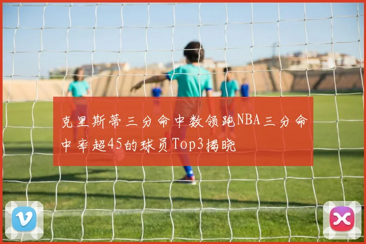 克里斯蒂三分命中数领跑NBA三分命中率超45的球员Top3揭晓