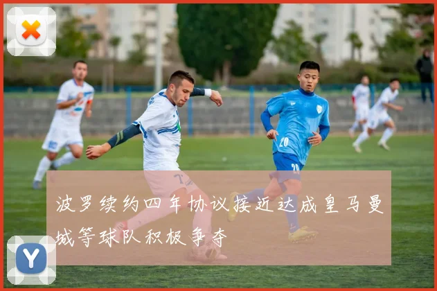波罗续约四年协议接近达成皇马曼城等球队积极争夺