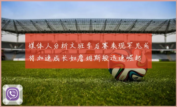 媒体人分析文班季后赛表现罕见或将加速成长如詹姆斯般迅速崛起