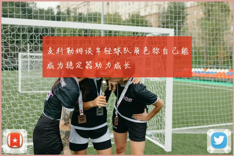 麦科勒姆谈年轻球队角色称自己能成为稳定器助力成长