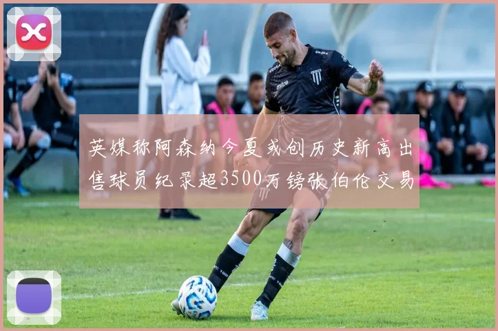英媒称阿森纳今夏或创历史新高出售球员纪录超3500万镑张伯伦交易