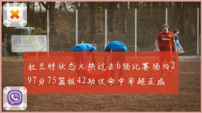 杜兰特状态火热过去6场比赛场均297分75篮板42助攻命中率超五成