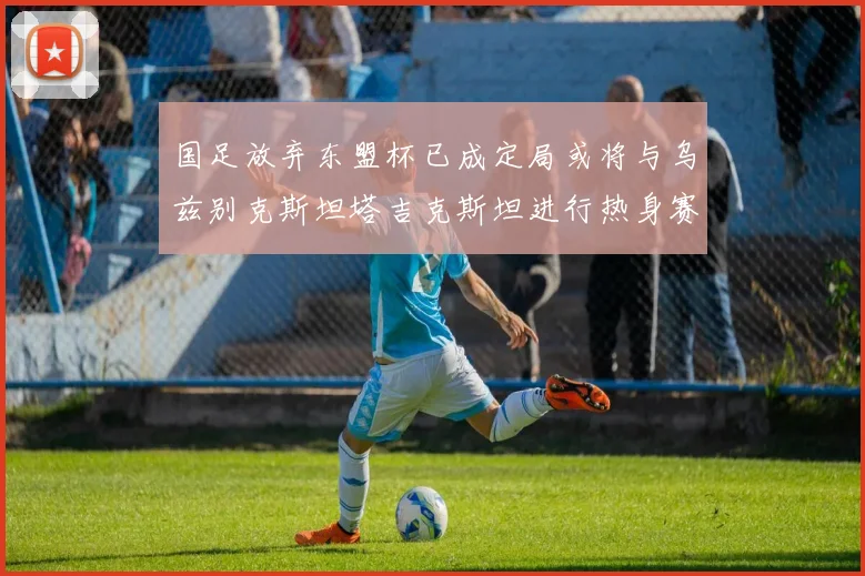 国足放弃东盟杯已成定局或将与乌兹别克斯坦塔吉克斯坦进行热身赛