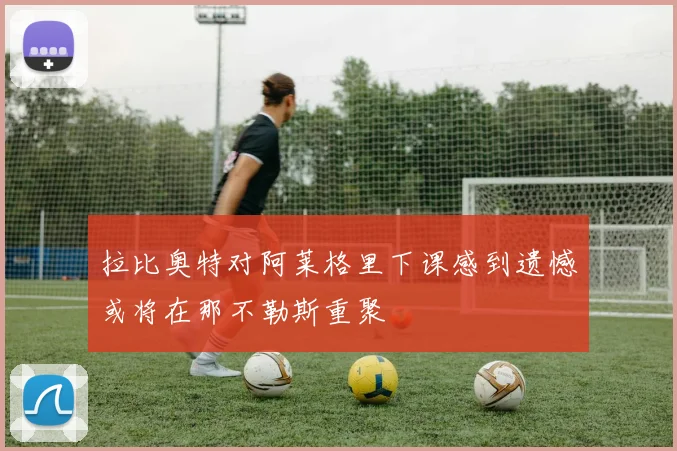 拉比奥特对阿莱格里下课感到遗憾或将在那不勒斯重聚