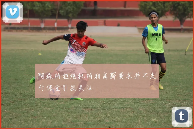 阿森纳拒绝托纳利高薪要求并不支付佣金引发关注
